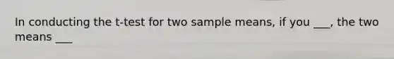 In conducting the t-test for two sample means, if you ___, the two means ___