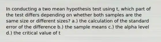 In conducting a two mean hypothesis test using t, which part of the test differs depending on whether both samples are the same size or different sizes? a.) the calculation of the standard error of the difference b.) the sample means c.) the alpha level d.) the critical value of t