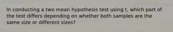 In conducting a two mean hypothesis test using t, which part of the test differs depending on whether both samples are the same size or different sizes?