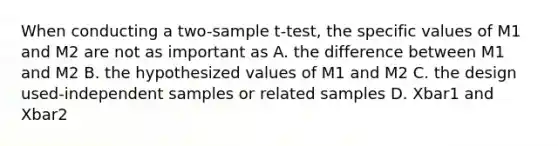 When conducting a two-sample t-test, the specific values of M1 and M2 are not as important as A. the difference between M1 and M2 B. the hypothesized values of M1 and M2 C. the design used-independent samples or related samples D. Xbar1 and Xbar2