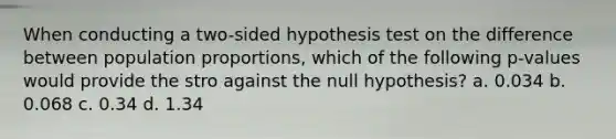 When conducting a two-sided hypothesis test on the difference between population proportions, which of the following p-values would provide the stro against the null hypothesis? a. 0.034 b. 0.068 c. 0.34 d. 1.34