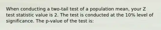 When conducting a two-tail test of a population mean, your Z test statistic value is 2. The test is conducted at the 10% level of significance. The p-value of the test is: