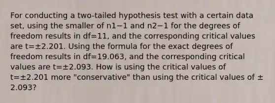 For conducting a​ two-tailed hypothesis test with a certain data​ set, using the smaller of n1−1 and n2−1 for the degrees of freedom results in df=​11, and the corresponding critical values are t=±2.201. Using the formula for the exact degrees of freedom results in df=​19.063, and the corresponding critical values are t=±2.093. How is using the critical values of t=±2.201 more​ "conservative" than using the critical values of ±​2.093?