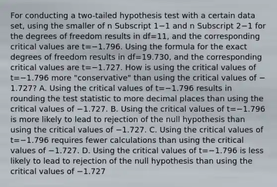 For conducting a​ two-tailed hypothesis test with a certain data​ set, using the smaller of n Subscript 1−1 and n Subscript 2−1 for the degrees of freedom results in df=​11, and the corresponding critical values are t=−1.796. Using the formula for the exact degrees of freedom results in df=​19.730, and the corresponding critical values are t=−1.727. How is using the critical values of t=−1.796 more​ "conservative" than using the critical values of −​1.727? A. Using the critical values of t=−1.796 results in rounding the test statistic to more decimal places than using the critical values of −1.727. B. Using the critical values of t=−1.796 is more likely to lead to rejection of the null hypothesis than using the critical values of −1.727. C. Using the critical values of t=−1.796 requires fewer calculations than using the critical values of −1.727. D. Using the critical values of t=−1.796 is less likely to lead to rejection of the null hypothesis than using the critical values of −1.727