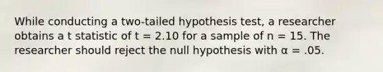 While conducting a two-tailed hypothesis test, a researcher obtains a t statistic of t = 2.10 for a sample of n = 15. The researcher should reject the null hypothesis with α = .05.