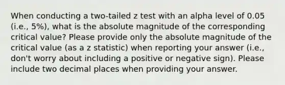 When conducting a two-tailed z test with an alpha level of 0.05 (i.e., 5%), what is the absolute magnitude of the corresponding critical value? Please provide only the absolute magnitude of the critical value (as a z statistic) when reporting your answer (i.e., don't worry about including a positive or negative sign). Please include two decimal places when providing your answer.