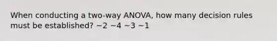 When conducting a two-way ANOVA, how many decision rules must be established? ~2 ~4 ~3 ~1