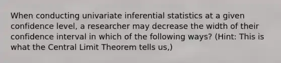 When conducting univariate inferential statistics at a given confidence level, a researcher may decrease the width of their confidence interval in which of the following ways? (Hint: This is what the Central Limit Theorem tells us,)