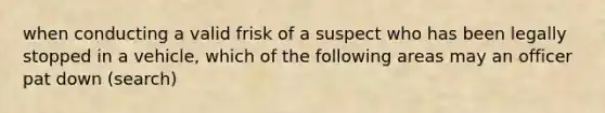 when conducting a valid frisk of a suspect who has been legally stopped in a vehicle, which of the following areas may an officer pat down (search)