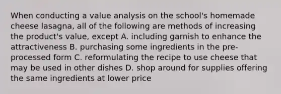 When conducting a value analysis on the school's homemade cheese lasagna, all of the following are methods of increasing the product's value, except A. including garnish to enhance the attractiveness B. purchasing some ingredients in the pre-processed form C. reformulating the recipe to use cheese that may be used in other dishes D. shop around for supplies offering the same ingredients at lower price