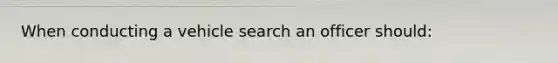 When conducting a vehicle search an officer should: