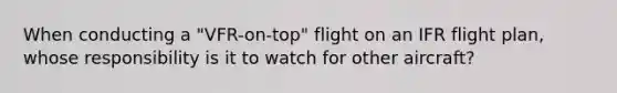 When conducting a "VFR-on-top" flight on an IFR flight plan, whose responsibility is it to watch for other aircraft?