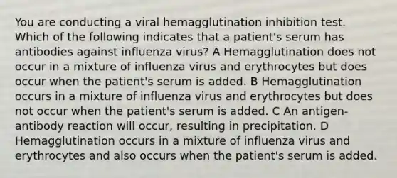 You are conducting a viral hemagglutination inhibition test. Which of the following indicates that a patient's serum has antibodies against influenza virus? A Hemagglutination does not occur in a mixture of influenza virus and erythrocytes but does occur when the patient's serum is added. B Hemagglutination occurs in a mixture of influenza virus and erythrocytes but does not occur when the patient's serum is added. C An antigen-antibody reaction will occur, resulting in precipitation. D Hemagglutination occurs in a mixture of influenza virus and erythrocytes and also occurs when the patient's serum is added.