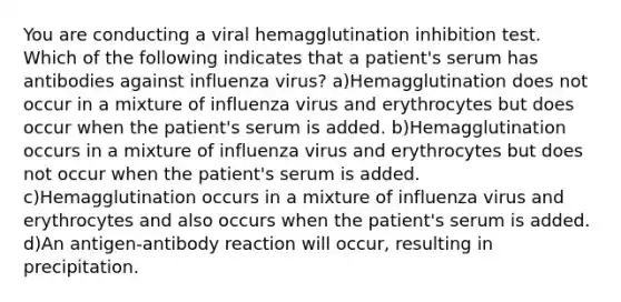 You are conducting a viral hemagglutination inhibition test. Which of the following indicates that a patient's serum has antibodies against influenza virus? a)Hemagglutination does not occur in a mixture of influenza virus and erythrocytes but does occur when the patient's serum is added. b)Hemagglutination occurs in a mixture of influenza virus and erythrocytes but does not occur when the patient's serum is added. c)Hemagglutination occurs in a mixture of influenza virus and erythrocytes and also occurs when the patient's serum is added. d)An antigen-antibody reaction will occur, resulting in precipitation.