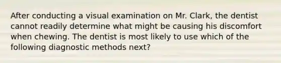 After conducting a visual examination on Mr. Clark, the dentist cannot readily determine what might be causing his discomfort when chewing. The dentist is most likely to use which of the following diagnostic methods next?