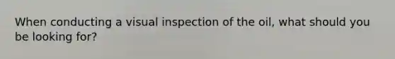 When conducting a visual inspection of the oil, what should you be looking for?