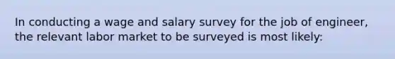 In conducting a wage and salary survey for the job of engineer, the relevant labor market to be surveyed is most likely: