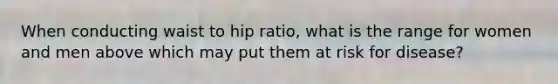 When conducting waist to hip ratio, what is the range for women and men above which may put them at risk for disease?