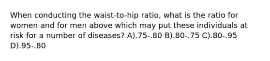 When conducting the waist-to-hip ratio, what is the ratio for women and for men above which may put these individuals at risk for a number of diseases? A).75-.80 B).80-.75 C).80-.95 D).95-.80