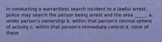 In conducting a warrantless search incident to a lawful arrest, police may search the person being arrest and the area _____. a. under person's ownership b. within that person's normal sphere of activity c. within that person's immediate control d. none of these