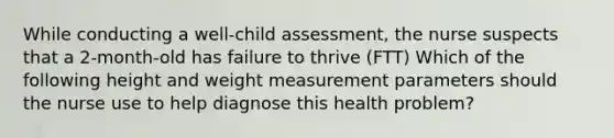 While conducting a well-child assessment, the nurse suspects that a 2-month-old has failure to thrive (FTT) Which of the following height and weight measurement parameters should the nurse use to help diagnose this health problem?