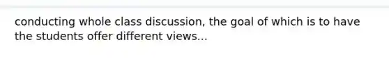 conducting whole class discussion, the goal of which is to have the students offer different views...