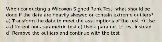 When conducting a Wilcoxon Signed Rank Test, what should be done if the data are heavily skewed or contain extreme outliers? a) Transform the data to meet the assumptions of the test b) Use a different non-parametric test c) Use a parametric test instead d) Remove the outliers and continue with the test