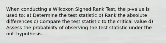 When conducting a Wilcoxon Signed Rank Test, the p-value is used to: a) Determine the test statistic b) Rank the absolute differences c) Compare the test statistic to the critical value d) Assess the probability of observing the test statistic under the null hypothesis