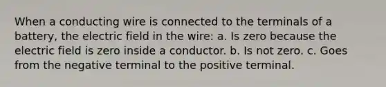 When a conducting wire is connected to the terminals of a battery, the electric field in the wire: a. Is zero because the electric field is zero inside a conductor. b. Is not zero. c. Goes from the negative terminal to the positive terminal.