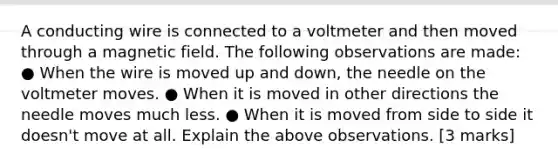 A conducting wire is connected to a voltmeter and then moved through a magnetic field. The following observations are made: ● When the wire is moved up and down, the needle on the voltmeter moves. ● When it is moved in other directions the needle moves much less. ● When it is moved from side to side it doesn't move at all. Explain the above observations. [3 marks]