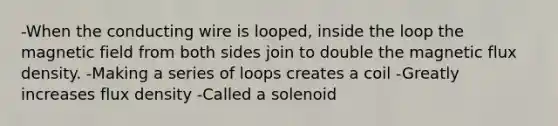 -When the conducting wire is looped, inside the loop the magnetic field from both sides join to double the magnetic flux density. -Making a series of loops creates a coil -Greatly increases flux density -Called a solenoid