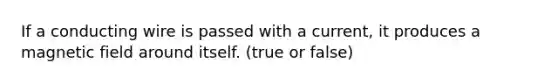 If a conducting wire is passed with a current, it produces a magnetic field around itself. (true or false)