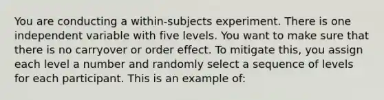 You are conducting a within-subjects experiment. There is one independent variable with five levels. You want to make sure that there is no carryover or order effect. To mitigate this, you assign each level a number and randomly select a sequence of levels for each participant. This is an example of: