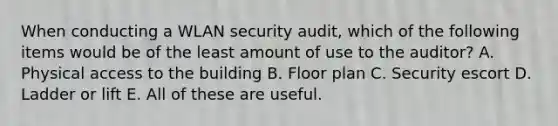 When conducting a WLAN security audit, which of the following items would be of the least amount of use to the auditor? A. Physical access to the building B. Floor plan C. Security escort D. Ladder or lift E. All of these are useful.