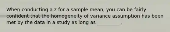 When conducting a z for a sample mean, you can be fairly confident that the homogeneity of variance assumption has been met by the data in a study as long as __________.