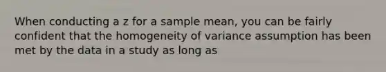 When conducting a z for a sample mean, you can be fairly confident that the homogeneity of variance assumption has been met by the data in a study as long as