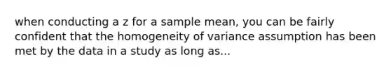 when conducting a z for a sample mean, you can be fairly confident that the homogeneity of variance assumption has been met by the data in a study as long as...