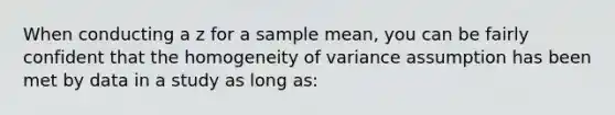 When conducting a z for a sample mean, you can be fairly confident that the homogeneity of variance assumption has been met by data in a study as long as: