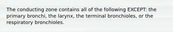 The conducting zone contains all of the following EXCEPT: the primary bronchi, the larynx, the terminal bronchioles, or the respiratory bronchioles.