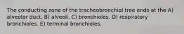 The conducting zone of the tracheobronchial tree ends at the A) alveolar duct. B) alveoli. C) bronchioles. D) respiratory bronchioles. E) terminal bronchioles.