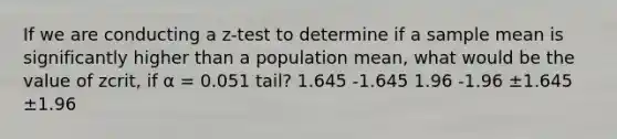 If we are conducting a z-test to determine if a sample mean is significantly higher than a population mean, what would be the value of zcrit, if α = 0.051 tail? 1.645 -1.645 1.96 -1.96 ±1.645 ±1.96