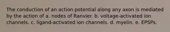 The conduction of an action potential along any axon is mediated by the action of a. nodes of Ranvier. b. voltage-activated ion channels. c. ligand-activated ion channels. d. myelin. e. EPSPs.