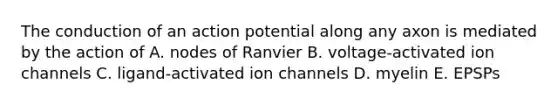 The conduction of an action potential along any axon is mediated by the action of A. nodes of Ranvier B. voltage-activated ion channels C. ligand-activated ion channels D. myelin E. EPSPs