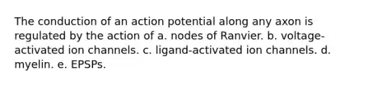 The conduction of an action potential along any axon is regulated by the action of a. nodes of Ranvier. b. voltage-activated ion channels. c. ligand-activated ion channels. d. myelin. e. EPSPs.