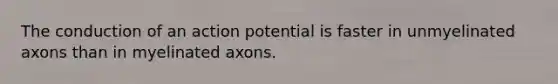 The conduction of an action potential is faster in unmyelinated axons than in myelinated axons.