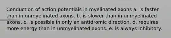 Conduction of action potentials in myelinated axons a. is faster than in unmyelinated axons. b. is slower than in unmyelinated axons. c. is possible in only an antidromic direction. d. requires more energy than in unmyelinated axons. e. is always inhibitory.