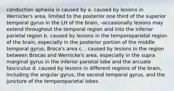 conduction aphasia is caused by a. caused by lesions in Wernicke's area, limited to the posterior one third of the superior temporal gyrus in the LH of the brain, -occasionally lesions may extend throughout the temporal region and into the inferior parietal region b. caused by lesions in the temporoparietal region of the brain, especially in the posterior portion of the middle temporal gyrus, Broca's area c. . caused by lesions in the region between Brocas and Wernicke's area, especially in the supra marginal gyrus in the inferior parietal lobe and the arcuate fasciculus d. caused by lesions in different regions of the brain, including the angular gyrus, the second temporal gyrus, and the juncture of the temporoparietal lobes