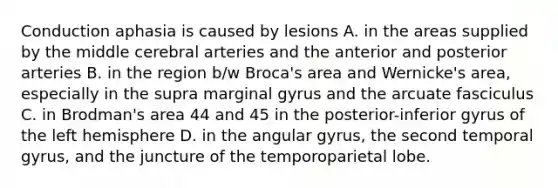 Conduction aphasia is caused by lesions A. in the areas supplied by the middle cerebral arteries and the anterior and posterior arteries B. in the region b/w Broca's area and Wernicke's area, especially in the supra marginal gyrus and the arcuate fasciculus C. in Brodman's area 44 and 45 in the posterior-inferior gyrus of the left hemisphere D. in the angular gyrus, the second temporal gyrus, and the juncture of the temporoparietal lobe.