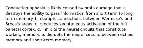 Conduction aphasia is likely caused by brain damage that a. destroys the ability to pass information from short-term to long-term memory. b. disrupts connections between Wernicke's and Broca's areas. c. produces spontaneous activation of the left parietal cortex. d. inhibits the neural circuits that constitute working memory. e. disrupts the neural circuits between echoic memory and short-term memory.