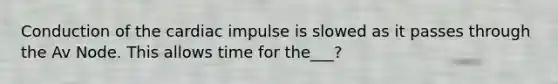 Conduction of the cardiac impulse is slowed as it passes through the Av Node. This allows time for the___?